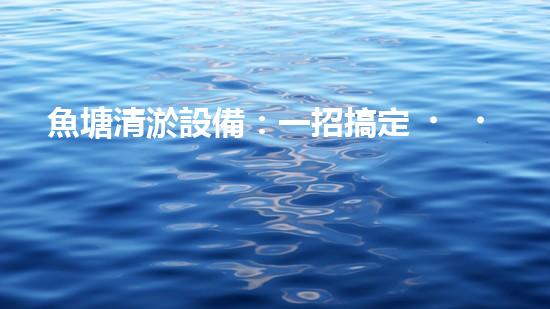 魚塘清淤設備：一招搞定，讓你的魚兒暢游無憂！